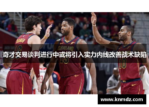 奇才交易谈判进行中或将引入实力内线改善战术缺陷