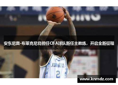 安东尼奥-布莱克尼将担任CBA球队新任主教练，开启全新征程