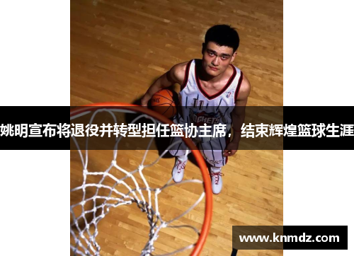 姚明宣布将退役并转型担任篮协主席，结束辉煌篮球生涯