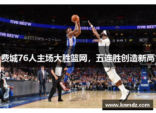 费城76人主场大胜篮网，五连胜创造新高