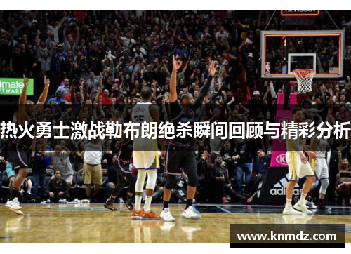 热火勇士激战勒布朗绝杀瞬间回顾与精彩分析
